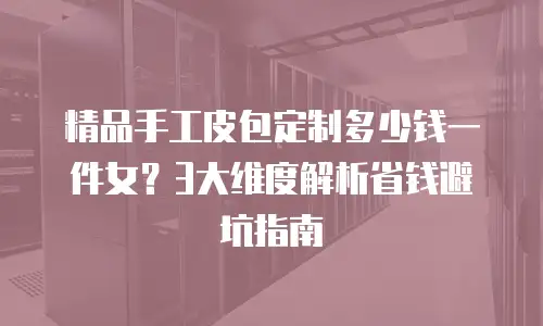精品手工皮包定制多少钱一件女？3大维度解析省钱避坑指南