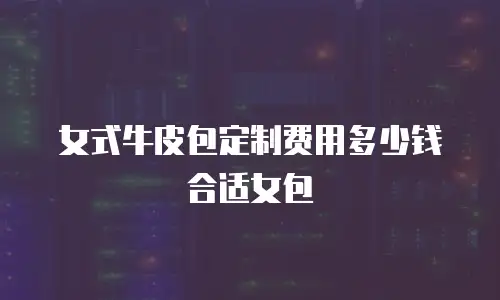 女式牛皮包定制费用多少钱合适女包