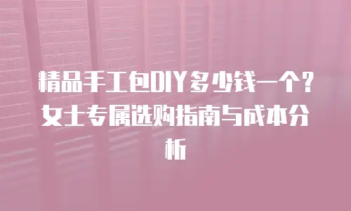 精品手工包DIY多少钱一个？女士专属选购指南与成本分析
