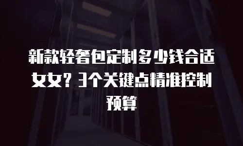 新款轻奢包定制多少钱合适女女？3个关键点精准控制预算