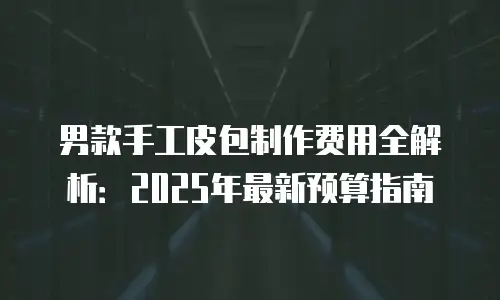 男款手工皮包制作费用全解析：2025年最新预算指南