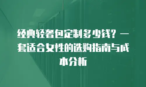 经典轻奢包定制多少钱？一套适合女性的选购指南与成本分析