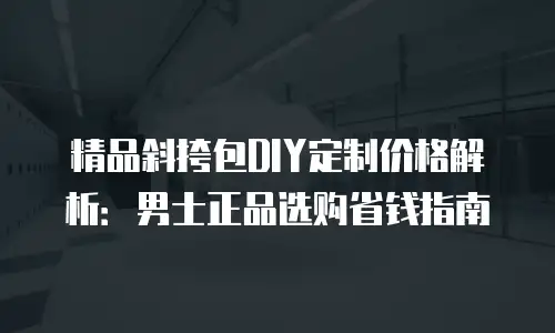 精品斜挎包DIY定制价格解析：男士正品选购省钱指南
