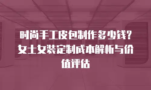 时尚手工皮包制作多少钱？女士女装定制成本解析与价值评估