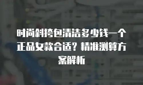 时尚斜挎包清洁多少钱一个正品女款合适？精准测算方案解析