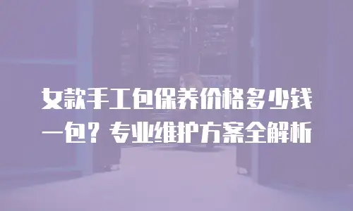 女款手工包保养价格多少钱一包？专业维护方案全解析