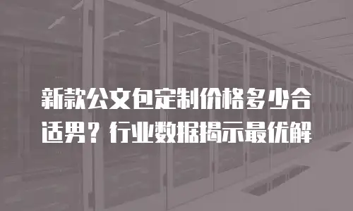 新款公文包定制价格多少合适男？行业数据揭示最优解
