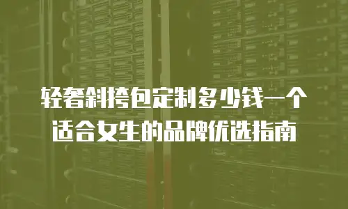 轻奢斜挎包定制多少钱一个 适合女生的品牌优选指南