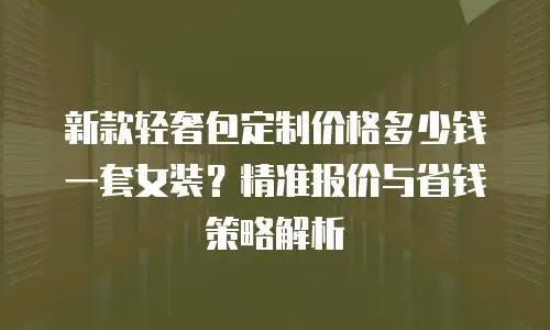 新款轻奢包定制价格多少钱一套女装？精准报价与省钱策略解析
