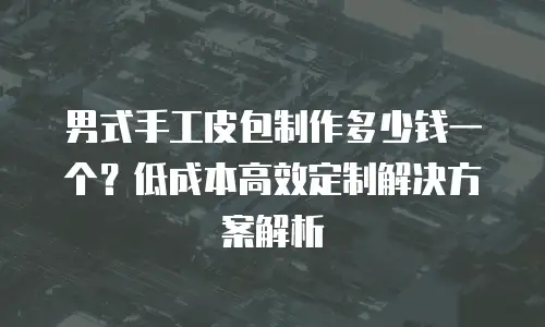 男式手工皮包制作多少钱一个？低成本高效定制解决方案解析