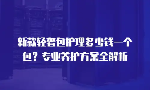 新款轻奢包护理多少钱一个包？专业养护方案全解析