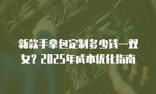 新款手拿包定制多少钱一双女？2025年成本优化指南