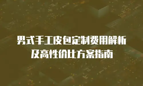 男式手工皮包定制费用解析及高性价比方案指南