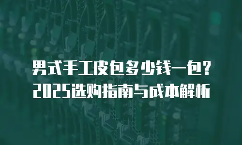 男式手工皮包多少钱一包？2025选购指南与成本解析