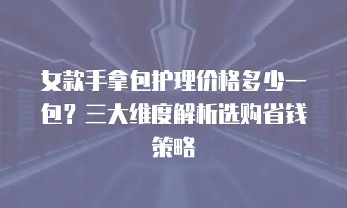 女款手拿包护理价格多少一包？三大维度解析选购省钱策略