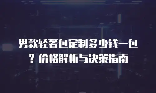男款轻奢包定制多少钱一包？价格解析与决策指南