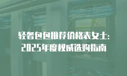 轻奢包包推荐价格表女士：2025年度权威选购指南