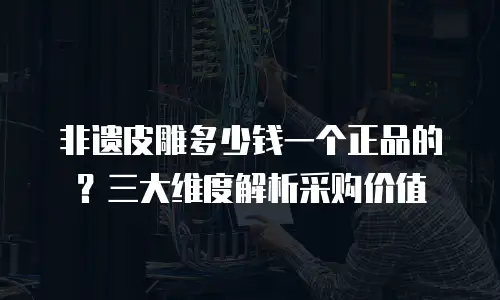 非遗皮雕多少钱一个正品的？三大维度解析采购价值