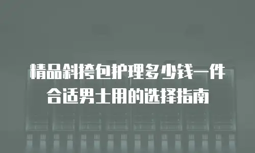 精品斜挎包护理多少钱一件合适男士用的选择指南