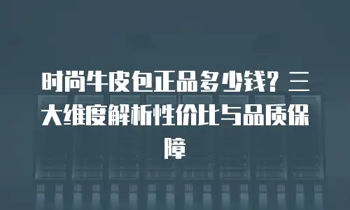 时尚牛皮包正品多少钱？三大维度解析性价比与品质保障