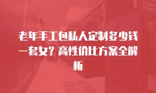 老年手工包私人定制多少钱一套女？高性价比方案全解析
