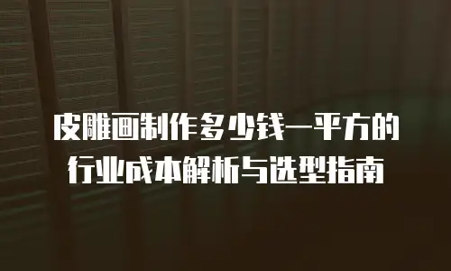 皮雕画制作多少钱一平方的行业成本解析与选型指南