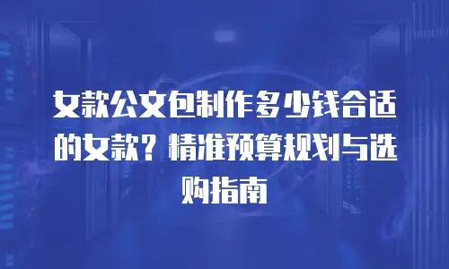 女款公文包制作多少钱合适的女款？精准预算规划与选购指南