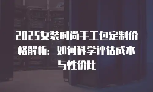 2025女装时尚手工包定制价格解析：如何科学评估成本与性价比