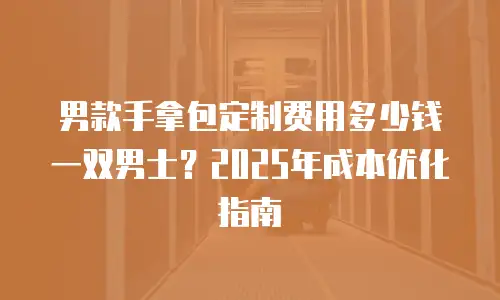 男款手拿包定制费用多少钱一双男士？2025年成本优化指南