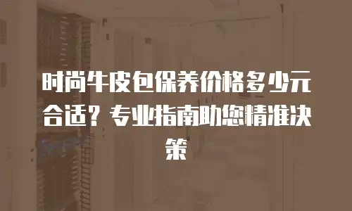 时尚牛皮包保养价格多少元合适？专业指南助您精准决策