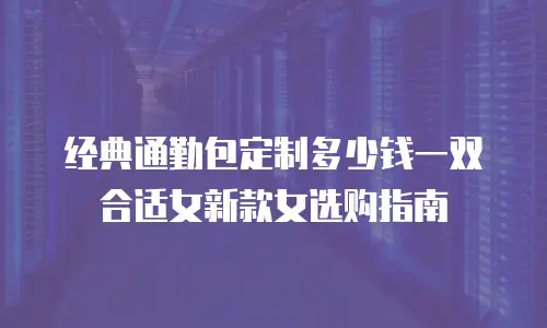 经典通勤包定制多少钱一双合适女新款女选购指南