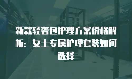 新款轻奢包护理方案价格解析：女士专属护理套装如何选择