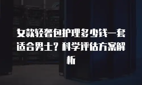 女款轻奢包护理多少钱一套适合男士？科学评估方案解析