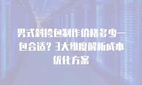 男式斜挎包制作价格多少一包合适？3大维度解析成本优化方案