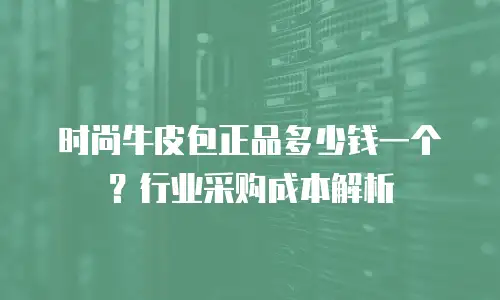 时尚牛皮包正品多少钱一个？行业采购成本解析