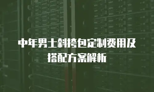 中年男士斜挎包定制费用及搭配方案解析