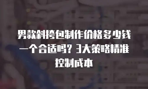 男款斜挎包制作价格多少钱一个合适吗？3大策略精准控制成本