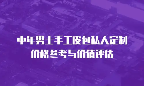 中年男士手工皮包私人定制价格参考与价值评估