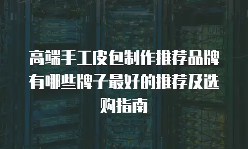 高端手工皮包制作推荐品牌有哪些牌子最好的推荐及选购指南