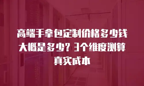 高端手拿包定制价格多少钱大概是多少？3个维度测算真实成本