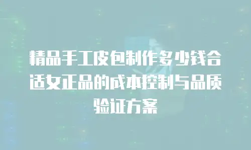 精品手工皮包制作多少钱合适女正品的成本控制与品质验证方案