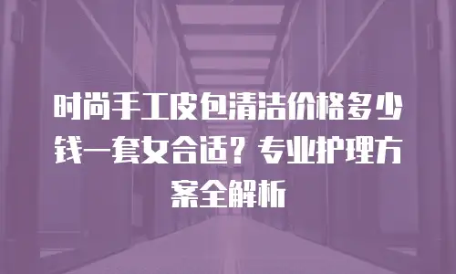 时尚手工皮包清洁价格多少钱一套女合适？专业护理方案全解析