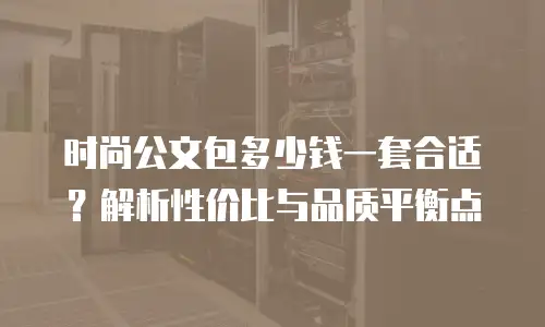 时尚公文包多少钱一套合适？解析性价比与品质平衡点