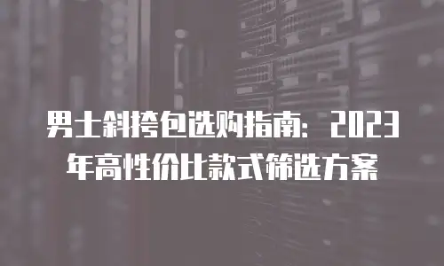 男士斜挎包选购指南：2023年高性价比款式筛选方案