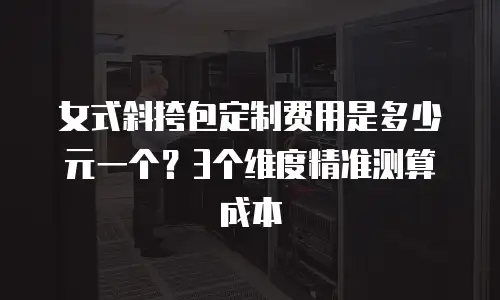 女式斜挎包定制费用是多少元一个？3个维度精准测算成本