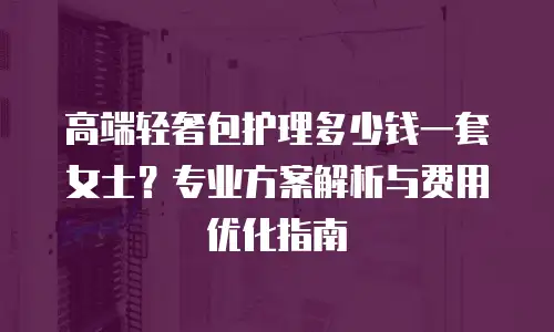 高端轻奢包护理多少钱一套女士？专业方案解析与费用优化指南