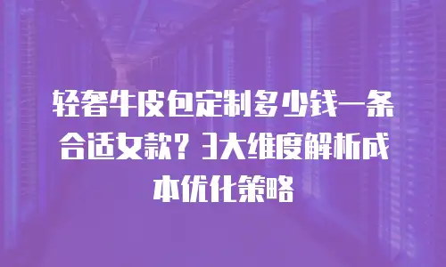 轻奢牛皮包定制多少钱一条合适女款？3大维度解析成本优化策略