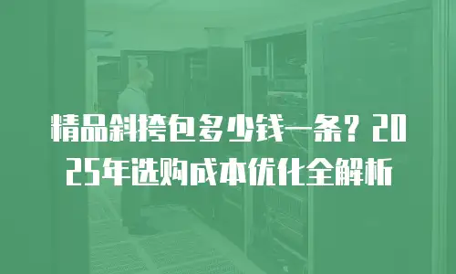 精品斜挎包多少钱一条？2025年选购成本优化全解析