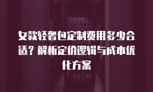 女款轻奢包定制费用多少合适？解析定价逻辑与成本优化方案
