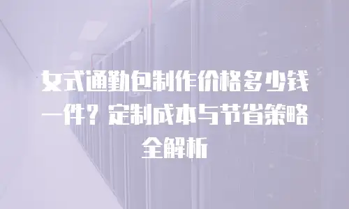 女式通勤包制作价格多少钱一件？定制成本与节省策略全解析